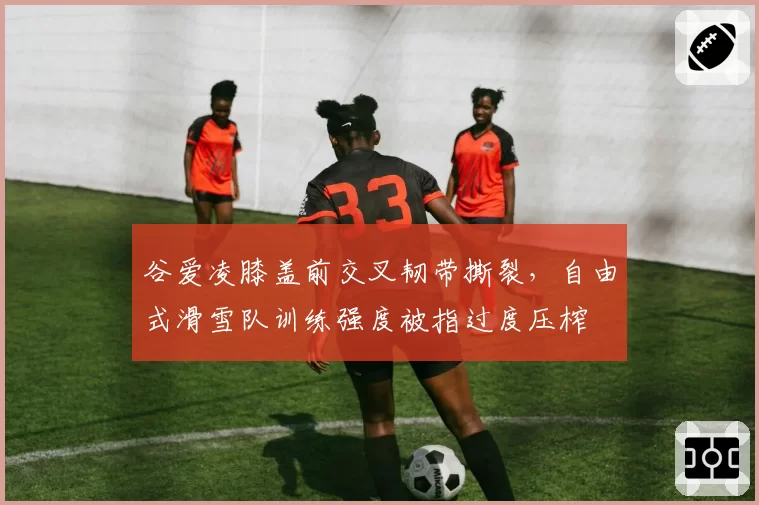 谷爱凌膝盖前交叉韧带撕裂,自由式滑雪队训练强度被指过度压榨