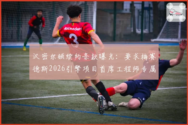 汉密尔顿续约条款曝光：要求梅赛德斯2026引擎项目首席工程师专属权