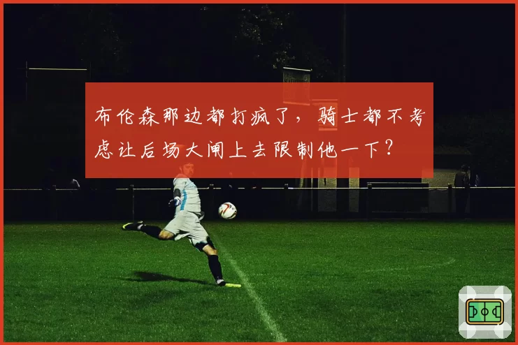 布伦森那边都打疯了,骑士都不考虑让后场大闸上去限制他一下?