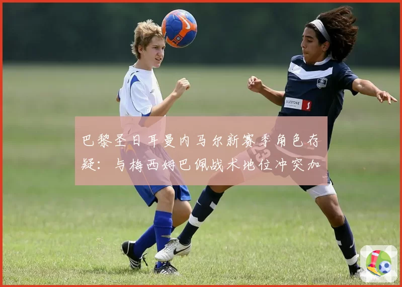 巴黎圣日耳曼内马尔新赛季角色存疑:与梅西姆巴佩战术地位冲突加剧