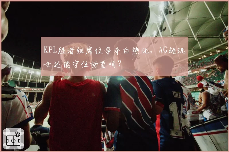 KPL胜者组席位争夺白热化,AG超玩会还能守住榜首吗?