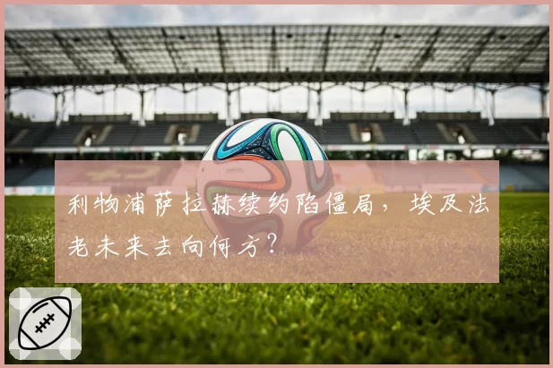 利物浦萨拉赫续约陷僵局,埃及法老未来去向何方?