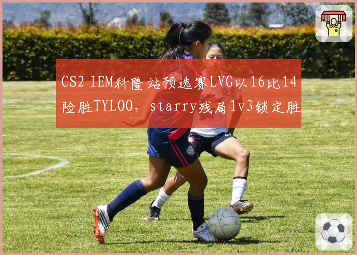 CS2 IEM科隆站预选赛LVG以16比14险胜TYLOO，starry残局1v3锁定胜局
