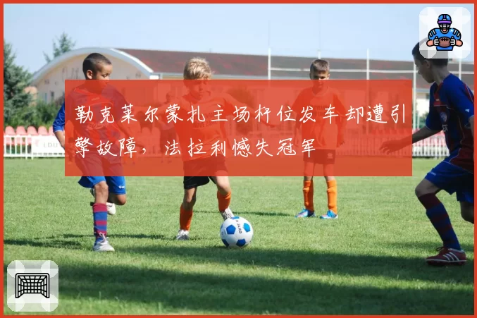 勒克莱尔蒙扎主场杆位发车却遭引擎故障，法拉利憾失冠军