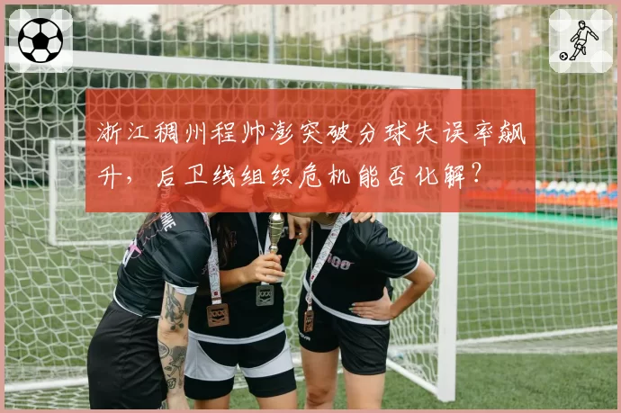 浙江稠州程帅澎突破分球失误率飙升,后卫线组织危机能否化解?