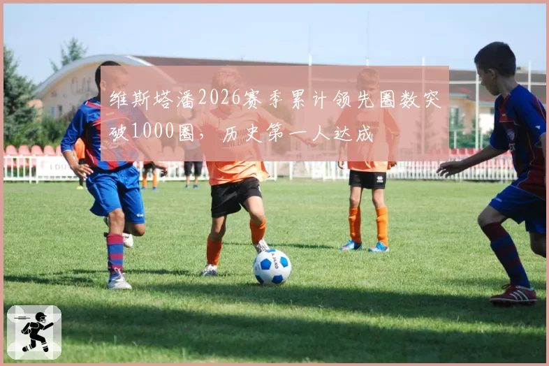 维斯塔潘2026赛季累计领先圈数突破1000圈,历史第一人达成