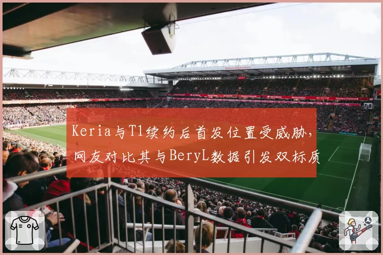 Keria与T1续约后首发位置受威胁,网友对比其与BeryL数据引发双标质疑