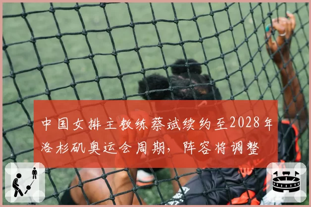 中国女排主教练蔡斌续约至2028年洛杉矶奥运会周期，阵容将调整
