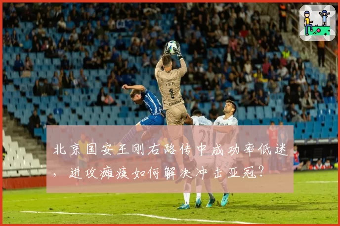 北京国安王刚右路传中成功率低迷，进攻瘫痪如何解决冲击亚冠？