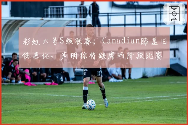 彩虹六号S级联赛：Canadian膝盖旧伤恶化，声明称将缺席两阶段比赛