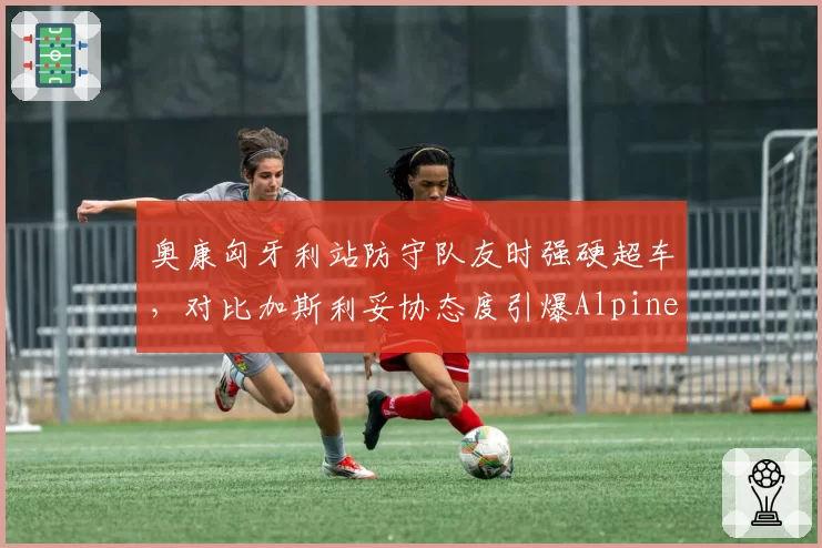 奥康匈牙利站防守队友时强硬超车，对比加斯利妥协态度引爆Alpine内讧
