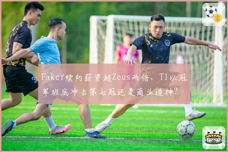 Faker续约薪资超Zeus两倍，T1以冠军班底冲击第七冠还是商业造神？