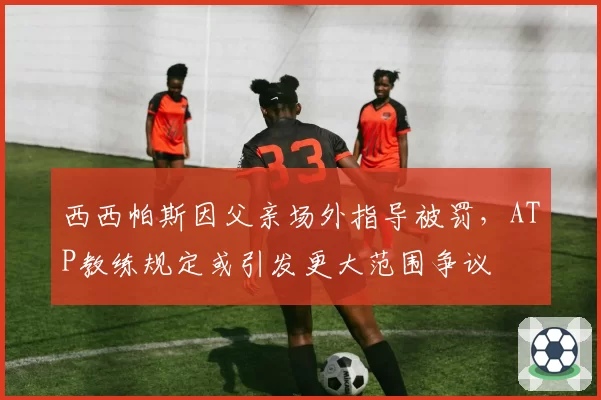 西西帕斯因父亲场外指导被罚，ATP教练规定或引发更大范围争议