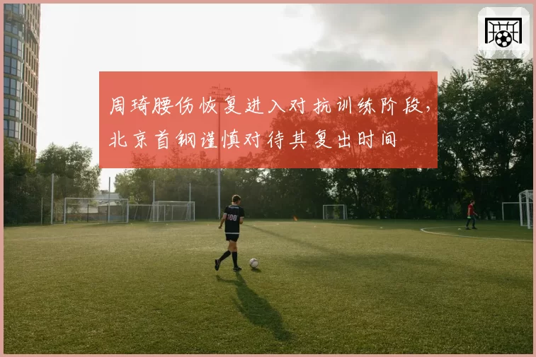 周琦腰伤恢复进入对抗训练阶段，北京首钢谨慎对待其复出时间