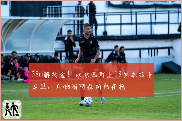 38m解约金！切尔西盯上18岁本菲卡后卫，利物浦阿森纳也在抢