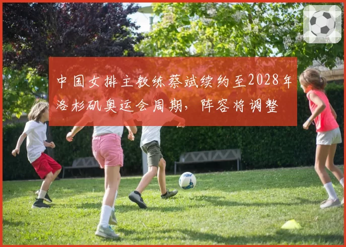 中国女排主教练蔡斌续约至2028年洛杉矶奥运会周期，阵容将调整