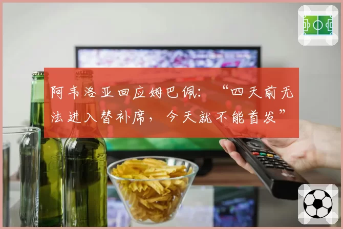 阿韦洛亚回应姆巴佩：“四天前无法进入替补席，今天就不能首发”
