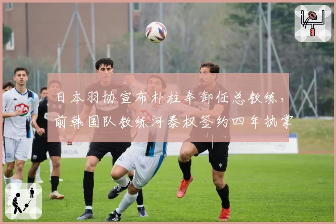 日本羽协宣布朴柱奉卸任总教练，前韩国队教练河泰权签约四年执掌日本队