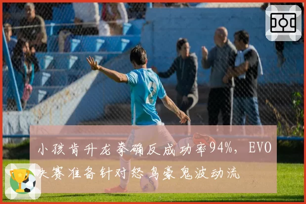 小孩肯升龙拳确反成功率94%，EVO决赛准备针对怒鸟豪鬼波动流