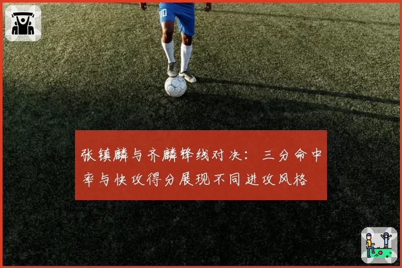 张镇麟与齐麟锋线对决：三分命中率与快攻得分展现不同进攻风格