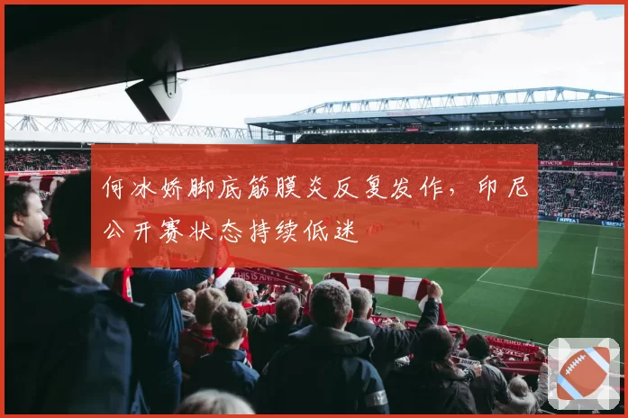何冰娇脚底筋膜炎反复发作，印尼公开赛状态持续低迷