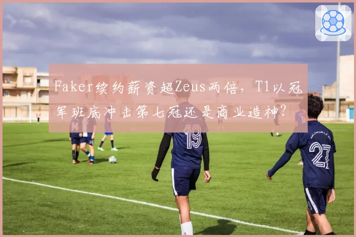 Faker续约薪资超Zeus两倍，T1以冠军班底冲击第七冠还是商业造神？