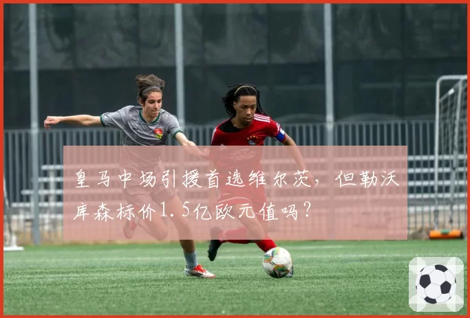 皇马中场引援首选维尔茨,但勒沃库森标价1.5亿欧元值吗?