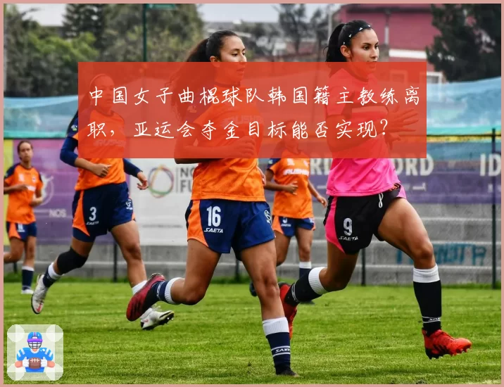 中国女子曲棍球队韩国籍主教练离职，亚运会夺金目标能否实现？