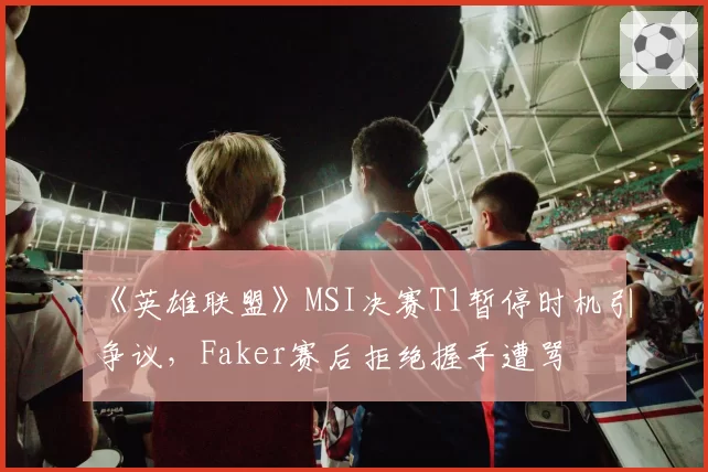 《英雄联盟》MSI决赛T1暂停时机引争议，Faker赛后拒绝握手遭骂