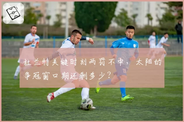 杜兰特关键时刻两罚不中，太阳的争冠窗口期还剩多少？