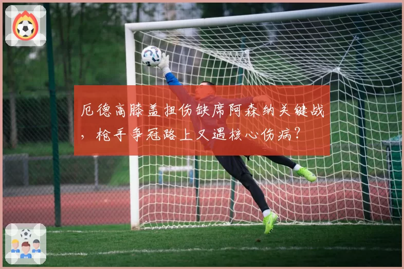 厄德高膝盖扭伤缺席阿森纳关键战,枪手争冠路上又遇核心伤病?