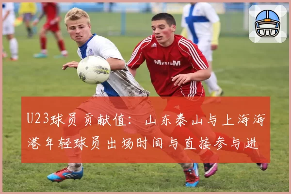 U23球员贡献值：山东泰山与上海海港年轻球员出场时间与直接参与进球分析