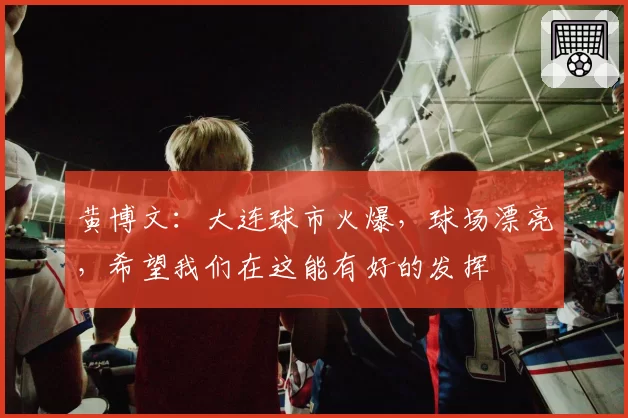 黄博文：大连球市火爆，球场漂亮，希望我们在这能有好的发挥