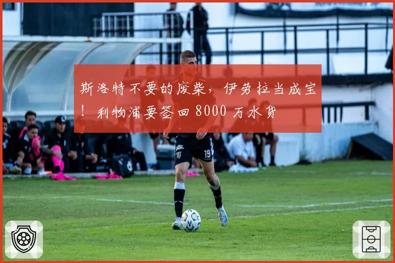 斯洛特不要的废柴，伊劳拉当成宝！利物浦要签回 8000 万水货