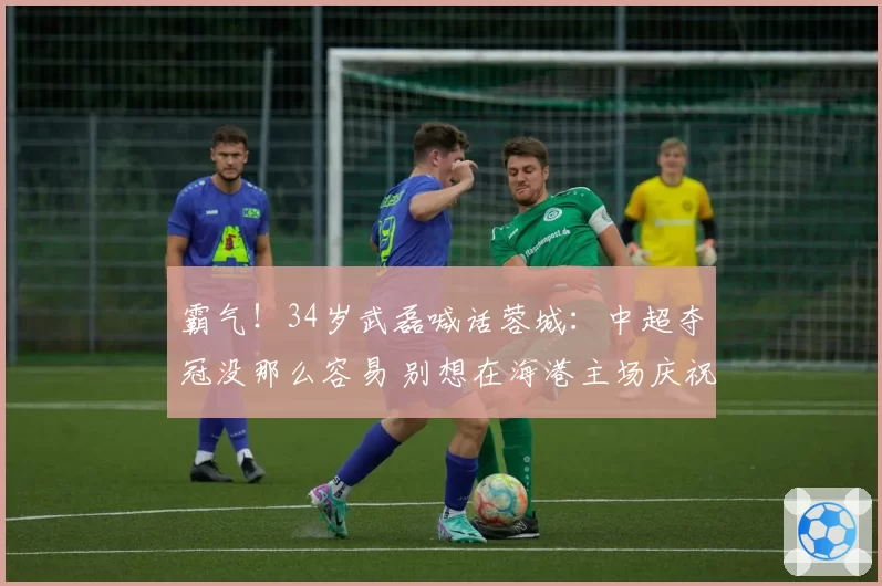 霸气！34岁武磊喊话蓉城：中超夺冠没那么容易 别想在海港主场庆祝