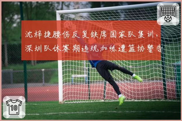 沈梓捷腰伤反复缺席国家队集训，深圳队休赛期违规加练遭篮协警告
