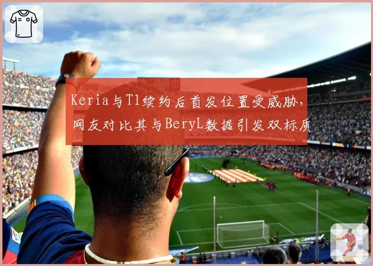Keria与T1续约后首发位置受威胁，网友对比其与BeryL数据引发双标质疑