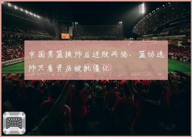 中国男篮换帅后连败两场,篮协选帅只看资历被批僵化