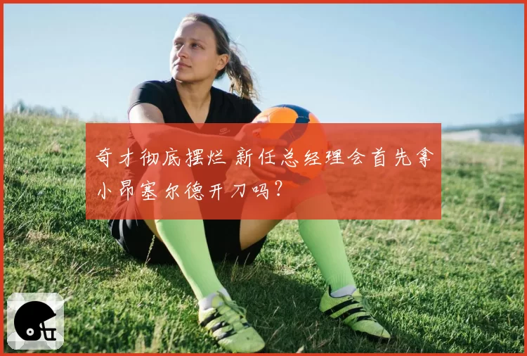 奇才彻底摆烂 新任总经理会首先拿小昂塞尔德开刀吗?