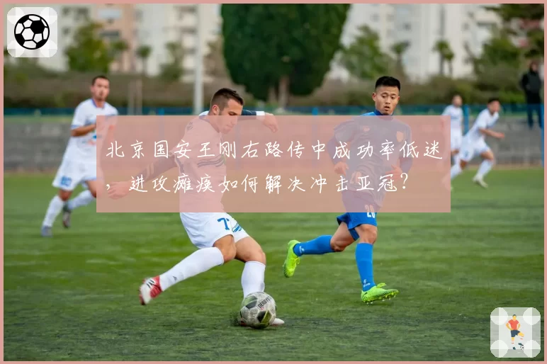 北京国安王刚右路传中成功率低迷,进攻瘫痪如何解决冲击亚冠?