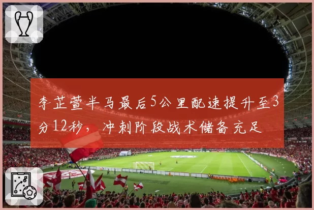 李芷萱半马最后5公里配速提升至3分12秒，冲刺阶段战术储备充足