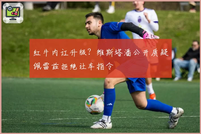 红牛内讧升级?维斯塔潘公开质疑佩雷兹拒绝让车指令