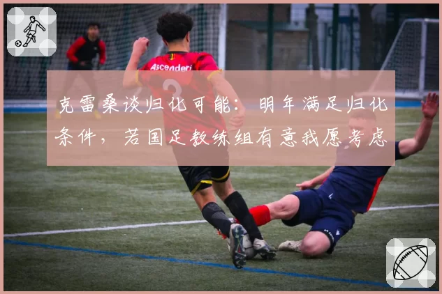 克雷桑谈归化可能：明年满足归化条件，若国足教练组有意我愿考虑
