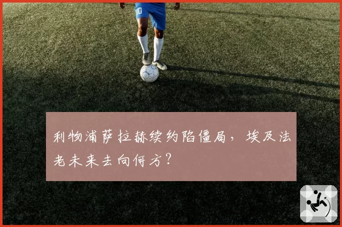 利物浦萨拉赫续约陷僵局,埃及法老未来去向何方?
