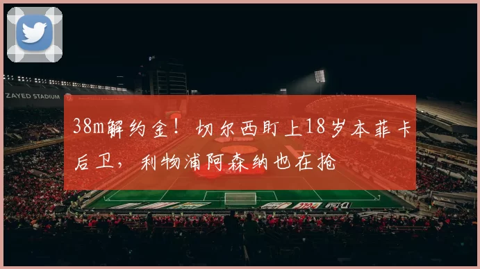 38m解约金！切尔西盯上18岁本菲卡后卫，利物浦阿森纳也在抢