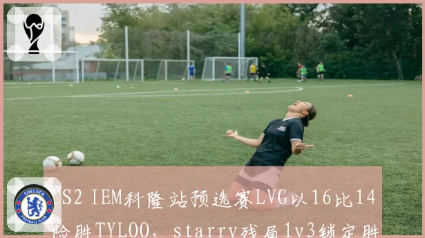 CS2 IEM科隆站预选赛LVG以16比14险胜TYLOO，starry残局1v3锁定胜局