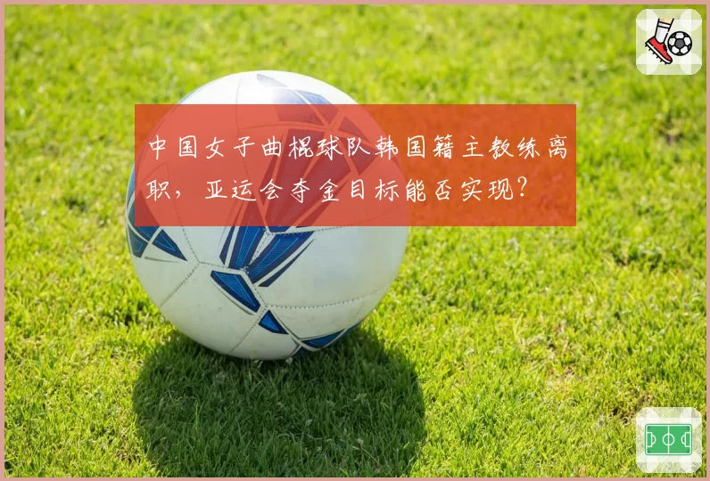 中国女子曲棍球队韩国籍主教练离职，亚运会夺金目标能否实现？