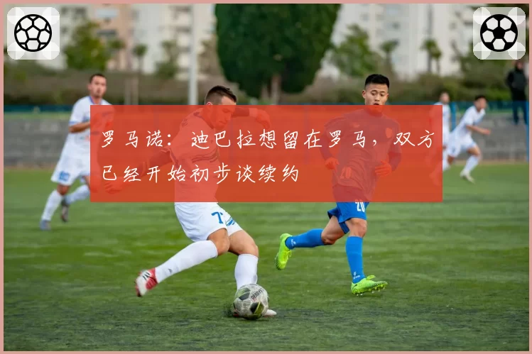 罗马诺：迪巴拉想留在罗马，双方已经开始初步谈续约