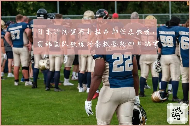 日本羽协宣布朴柱奉卸任总教练，前韩国队教练河泰权签约四年执掌日本队