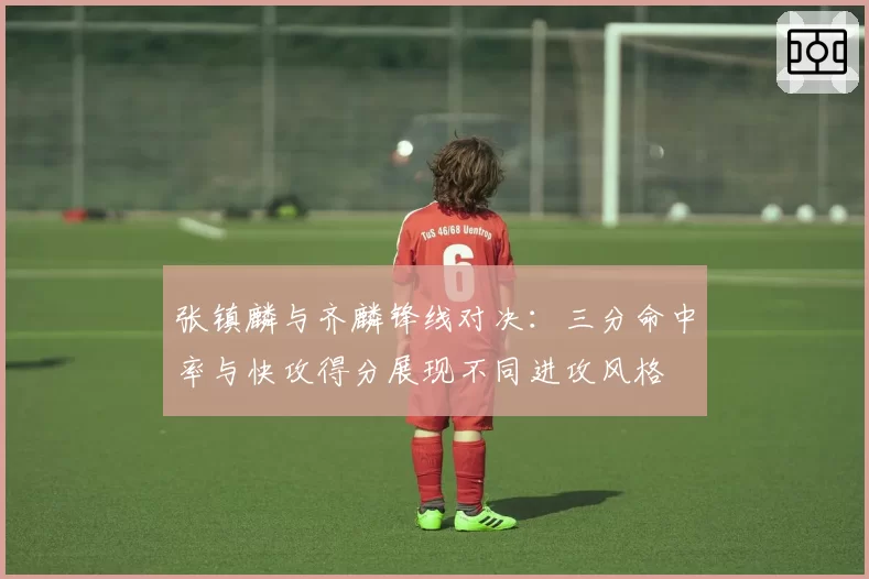 张镇麟与齐麟锋线对决：三分命中率与快攻得分展现不同进攻风格